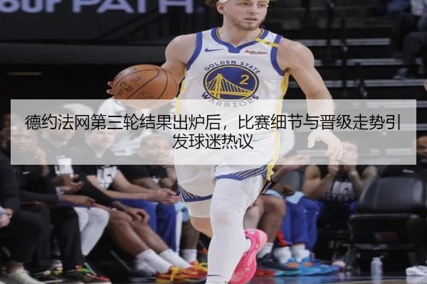 德约法网第三轮结果出炉后，比赛细节与晋级走势引发球迷热议