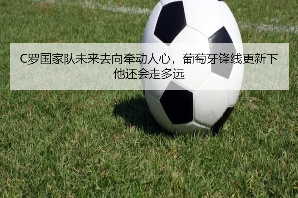 C罗国家队未来去向牵动人心，葡萄牙锋线更新下他还会走多远